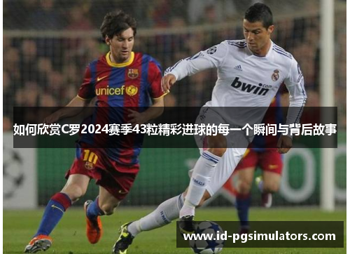 如何欣赏C罗2024赛季43粒精彩进球的每一个瞬间与背后故事