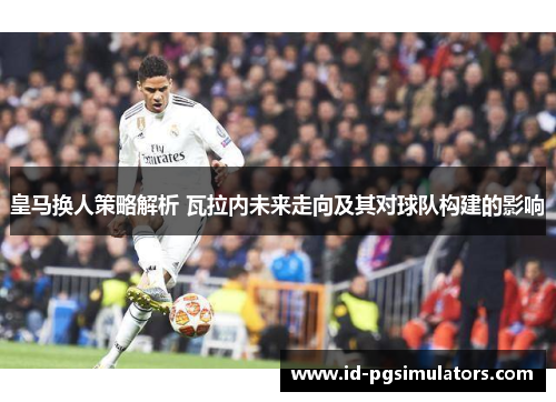 皇马换人策略解析 瓦拉内未来走向及其对球队构建的影响