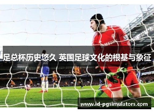 足总杯历史悠久 英国足球文化的根基与象征