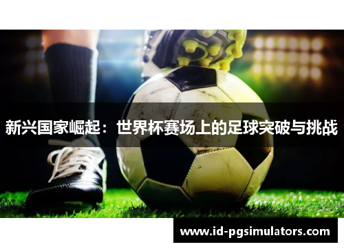 新兴国家崛起:世界杯赛场上的足球突破与挑战 新兴国家崛起:世界杯赛场上的足球突破与挑战