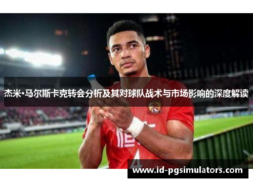 杰米·马尔斯卡克转会分析及其对球队战术与市场影响的深度解读