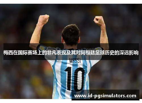 梅西在国际赛场上的非凡表现及其对阿根廷足球历史的深远影响