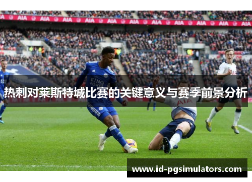 热刺对莱斯特城比赛的关键意义与赛季前景分析